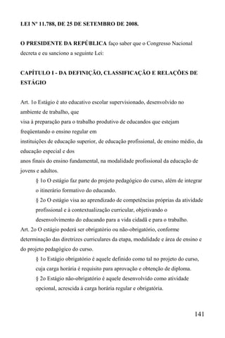 141
LEI Nº 11.788, DE 25 DE SETEMBRO DE 2008.
O PRESIDENTE DA REPÚBLICA faço saber que o Congresso Nacional
decreta e eu sanciono a seguinte Lei:
CAPÍTULO I - DA DEFINIÇÃO, CLASSIFICAÇÃO E RELAÇÕES DE
ESTÁGIO
Art. 1o Estágio é ato educativo escolar supervisionado, desenvolvido no
ambiente de trabalho, que
visa à preparação para o trabalho produtivo de educandos que estejam
freqüentando o ensino regular em
instituições de educação superior, de educação profissional, de ensino médio, da
educação especial e dos
anos finais do ensino fundamental, na modalidade profissional da educação de
jovens e adultos.
§ 1o O estágio faz parte do projeto pedagógico do curso, além de integrar
o itinerário formativo do educando.
§ 2o O estágio visa ao aprendizado de competências próprias da atividade
profissional e à contextualização curricular, objetivando o
desenvolvimento do educando para a vida cidadã e para o trabalho.
Art. 2o O estágio poderá ser obrigatório ou não-obrigatório, conforme
determinação das diretrizes curriculares da etapa, modalidade e área de ensino e
do projeto pedagógico do curso.
§ 1o Estágio obrigatório é aquele definido como tal no projeto do curso,
cuja carga horária é requisito para aprovação e obtenção de diploma.
§ 2o Estágio não-obrigatório é aquele desenvolvido como atividade
opcional, acrescida à carga horária regular e obrigatória.
 