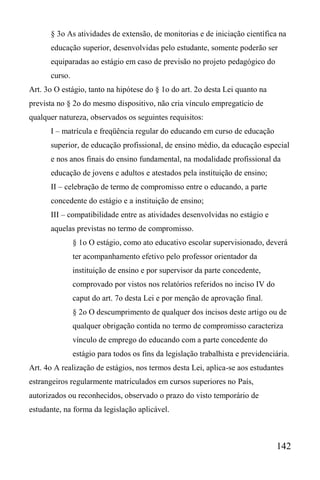 142
§ 3o As atividades de extensão, de monitorias e de iniciação científica na
educação superior, desenvolvidas pelo estudante, somente poderão ser
equiparadas ao estágio em caso de previsão no projeto pedagógico do
curso.
Art. 3o O estágio, tanto na hipótese do § 1o do art. 2o desta Lei quanto na
prevista no § 2o do mesmo dispositivo, não cria vínculo empregatício de
qualquer natureza, observados os seguintes requisitos:
I – matrícula e freqüência regular do educando em curso de educação
superior, de educação profissional, de ensino médio, da educação especial
e nos anos finais do ensino fundamental, na modalidade profissional da
educação de jovens e adultos e atestados pela instituição de ensino;
II – celebração de termo de compromisso entre o educando, a parte
concedente do estágio e a instituição de ensino;
III – compatibilidade entre as atividades desenvolvidas no estágio e
aquelas previstas no termo de compromisso.
§ 1o O estágio, como ato educativo escolar supervisionado, deverá
ter acompanhamento efetivo pelo professor orientador da
instituição de ensino e por supervisor da parte concedente,
comprovado por vistos nos relatórios referidos no inciso IV do
caput do art. 7o desta Lei e por menção de aprovação final.
§ 2o O descumprimento de qualquer dos incisos deste artigo ou de
qualquer obrigação contida no termo de compromisso caracteriza
vínculo de emprego do educando com a parte concedente do
estágio para todos os fins da legislação trabalhista e previdenciária.
Art. 4o A realização de estágios, nos termos desta Lei, aplica-se aos estudantes
estrangeiros regularmente matriculados em cursos superiores no País,
autorizados ou reconhecidos, observado o prazo do visto temporário de
estudante, na forma da legislação aplicável.
 