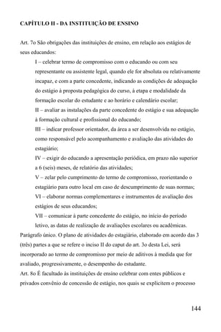 144
CAPÍTULO II - DA INSTITUIÇÃO DE ENSINO
Art. 7o São obrigações das instituições de ensino, em relação aos estágios de
seus educandos:
I – celebrar termo de compromisso com o educando ou com seu
representante ou assistente legal, quando ele for absoluta ou relativamente
incapaz, e com a parte concedente, indicando as condições de adequação
do estágio à proposta pedagógica do curso, à etapa e modalidade da
formação escolar do estudante e ao horário e calendário escolar;
II – avaliar as instalações da parte concedente do estágio e sua adequação
à formação cultural e profissional do educando;
III – indicar professor orientador, da área a ser desenvolvida no estágio,
como responsável pelo acompanhamento e avaliação das atividades do
estagiário;
IV – exigir do educando a apresentação periódica, em prazo não superior
a 6 (seis) meses, de relatório das atividades;
V – zelar pelo cumprimento do termo de compromisso, reorientando o
estagiário para outro local em caso de descumprimento de suas normas;
VI – elaborar normas complementares e instrumentos de avaliação dos
estágios de seus educandos;
VII – comunicar à parte concedente do estágio, no início do período
letivo, as datas de realização de avaliações escolares ou acadêmicas.
Parágrafo único. O plano de atividades do estagiário, elaborado em acordo das 3
(três) partes a que se refere o inciso II do caput do art. 3o desta Lei, será
incorporado ao termo de compromisso por meio de aditivos à medida que for
avaliado, progressivamente, o desempenho do estudante.
Art. 8o É facultado às instituições de ensino celebrar com entes públicos e
privados convênio de concessão de estágio, nos quais se explicitem o processo
 