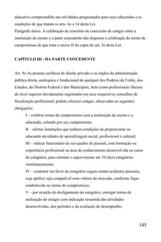 145
educativo compreendido nas atividades programadas para seus educandos e as
condições de que tratam os arts. 6o a 14 desta Lei.
Parágrafo único. A celebração de convênio de concessão de estágio entre a
instituição de ensino e a parte concedente não dispensa a celebração do termo de
compromisso de que trata o inciso II do caput do art. 3o desta Lei.
CAPÍTULO III - DA PARTE CONCEDENTE
Art. 9o As pessoas jurídicas de direito privado e os órgãos da administração
pública direta, autárquica e fundacional de qualquer dos Poderes da União, dos
Estados, do Distrito Federal e dos Municípios, bem como profissionais liberais
de nível superior devidamente registrados em seus respectivos conselhos de
fiscalização profissional, podem oferecer estágio, observadas as seguintes
obrigações:
I – celebrar termo de compromisso com a instituição de ensino e o
educando, zelando por seu cumprimento;
II – ofertar instalações que tenham condições de proporcionar ao
educando atividades de aprendizagem social, profissional e cultural;
III – indicar funcionário de seu quadro de pessoal, com formação ou
experiência profissional na área de conhecimento desenvolvida no curso
do estagiário, para orientar e supervisionar até 10 (dez) estagiários
simultaneamente;
IV – contratar em favor do estagiário seguro contra acidentes pessoais,
cuja apólice seja compatível com valores de mercado, conforme fique
estabelecido no termo de compromisso;
V – por ocasião do desligamento do estagiário, entregar termo de
realização do estágio com indicação resumida das atividades
desenvolvidas, dos períodos e da avaliação de desempenho;
 