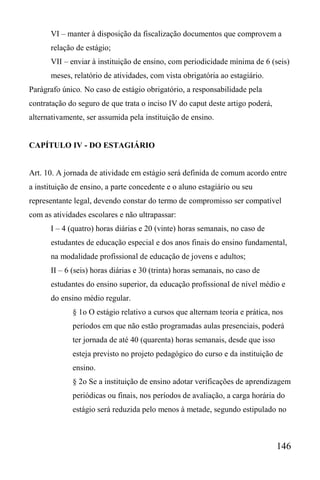146
VI – manter à disposição da fiscalização documentos que comprovem a
relação de estágio;
VII – enviar à instituição de ensino, com periodicidade mínima de 6 (seis)
meses, relatório de atividades, com vista obrigatória ao estagiário.
Parágrafo único. No caso de estágio obrigatório, a responsabilidade pela
contratação do seguro de que trata o inciso IV do caput deste artigo poderá,
alternativamente, ser assumida pela instituição de ensino.
CAPÍTULO IV - DO ESTAGIÁRIO
Art. 10. A jornada de atividade em estágio será definida de comum acordo entre
a instituição de ensino, a parte concedente e o aluno estagiário ou seu
representante legal, devendo constar do termo de compromisso ser compatível
com as atividades escolares e não ultrapassar:
I – 4 (quatro) horas diárias e 20 (vinte) horas semanais, no caso de
estudantes de educação especial e dos anos finais do ensino fundamental,
na modalidade profissional de educação de jovens e adultos;
II – 6 (seis) horas diárias e 30 (trinta) horas semanais, no caso de
estudantes do ensino superior, da educação profissional de nível médio e
do ensino médio regular.
§ 1o O estágio relativo a cursos que alternam teoria e prática, nos
períodos em que não estão programadas aulas presenciais, poderá
ter jornada de até 40 (quarenta) horas semanais, desde que isso
esteja previsto no projeto pedagógico do curso e da instituição de
ensino.
§ 2o Se a instituição de ensino adotar verificações de aprendizagem
periódicas ou finais, nos períodos de avaliação, a carga horária do
estágio será reduzida pelo menos à metade, segundo estipulado no
 