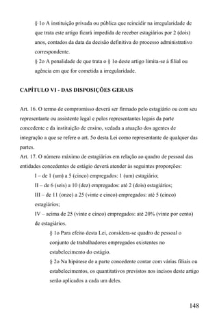 148
§ 1o A instituição privada ou pública que reincidir na irregularidade de
que trata este artigo ficará impedida de receber estagiários por 2 (dois)
anos, contados da data da decisão definitiva do processo administrativo
correspondente.
§ 2o A penalidade de que trata o § 1o deste artigo limita-se à filial ou
agência em que for cometida a irregularidade.
CAPÍTULO VI - DAS DISPOSIÇÕES GERAIS
Art. 16. O termo de compromisso deverá ser firmado pelo estagiário ou com seu
representante ou assistente legal e pelos representantes legais da parte
concedente e da instituição de ensino, vedada a atuação dos agentes de
integração a que se refere o art. 5o desta Lei como representante de qualquer das
partes.
Art. 17. O número máximo de estagiários em relação ao quadro de pessoal das
entidades concedentes de estágio deverá atender às seguintes proporções:
I – de 1 (um) a 5 (cinco) empregados: 1 (um) estagiário;
II – de 6 (seis) a 10 (dez) empregados: até 2 (dois) estagiários;
III – de 11 (onze) a 25 (vinte e cinco) empregados: até 5 (cinco)
estagiários;
IV – acima de 25 (vinte e cinco) empregados: até 20% (vinte por cento)
de estagiários.
§ 1o Para efeito desta Lei, considera-se quadro de pessoal o
conjunto de trabalhadores empregados existentes no
estabelecimento do estágio.
§ 2o Na hipótese de a parte concedente contar com várias filiais ou
estabelecimentos, os quantitativos previstos nos incisos deste artigo
serão aplicados a cada um deles.
 
