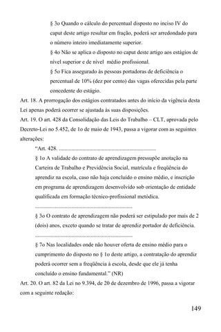 149
§ 3o Quando o cálculo do percentual disposto no inciso IV do
caput deste artigo resultar em fração, poderá ser arredondado para
o número inteiro imediatamente superior.
§ 4o Não se aplica o disposto no caput deste artigo aos estágios de
nível superior e de nível médio profissional.
§ 5o Fica assegurado às pessoas portadoras de deficiência o
percentual de 10% (dez por cento) das vagas oferecidas pela parte
concedente do estágio.
Art. 18. A prorrogação dos estágios contratados antes do início da vigência desta
Lei apenas poderá ocorrer se ajustada às suas disposições.
Art. 19. O art. 428 da Consolidação das Leis do Trabalho – CLT, aprovada pelo
Decreto-Lei no 5.452, de 1o de maio de 1943, passa a vigorar com as seguintes
alterações:
“Art. 428. ......................................................................
§ 1o A validade do contrato de aprendizagem pressupõe anotação na
Carteira de Trabalho e Previdência Social, matrícula e freqüência do
aprendiz na escola, caso não haja concluído o ensino médio, e inscrição
em programa de aprendizagem desenvolvido sob orientação de entidade
qualificada em formação técnico-profissional metódica.
......................................................................
§ 3o O contrato de aprendizagem não poderá ser estipulado por mais de 2
(dois) anos, exceto quando se tratar de aprendiz portador de deficiência.
......................................................................
§ 7o Nas localidades onde não houver oferta de ensino médio para o
cumprimento do disposto no § 1o deste artigo, a contratação do aprendiz
poderá ocorrer sem a freqüência à escola, desde que ele já tenha
concluído o ensino fundamental.” (NR)
Art. 20. O art. 82 da Lei no 9.394, de 20 de dezembro de 1996, passa a vigorar
com a seguinte redação:
 