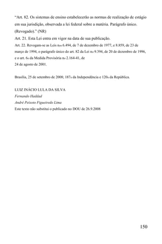 150
“Art. 82. Os sistemas de ensino estabelecerão as normas de realização de estágio
em sua jurisdição, observada a lei federal sobre a matéria. Parágrafo único.
(Revogado).” (NR)
Art. 21. Esta Lei entra em vigor na data de sua publicação.
Art. 22. Revogam-se as Leis nos 6.494, de 7 de dezembro de 1977, e 8.859, de 23 de
março de 1994, o parágrafo único do art. 82 da Lei no 9.394, de 20 de dezembro de 1996,
e o art. 6o da Medida Provisória no 2.164-41, de
24 de agosto de 2001.
Brasília, 25 de setembro de 2008; 187o da Independência e 120o da República.
LUIZ INÁCIO LULA DA SILVA
Fernando Haddad
André Peixoto Figueiredo Lima
Este texto não substitui o publicado no DOU de 26.9.2008
 