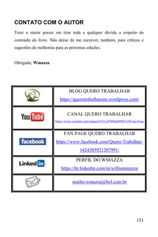 151
CONTATO COM O AUTOR
Terei o maior prazer em tirar toda e qualquer dúvida a respeito do
conteúdo do livro. Não deixe de me escrever, também, para críticas e
sugestões de melhorias para as próximas edições.
Obrigado, Wmazza.
BLOG QUERO TRABALHAR
https://querotrabalharsite.wordpress.com/
CANAL QUERO TRABALHAR
https://www.youtube.com/channel/UCLeF9R9abMMVvOCraavSxsg
FAN PAGE QUERO TRABALHAR
https://www.facebook.com/Quero-Trabalhar-
1424305921207991/
PERFIL DO WMAZZA
https://br.linkedin.com/in/williammazza
mailto:wmazza@bol.com.br
 