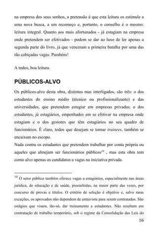 16
na empresa dos seus sonhos, a pretensão é que esta leitura os estimule a
uma nova busca, a um recomeço e, portanto, o conselho é o mesmo:
leitura integral. Quanto aos mais afortunados - já estagiam na empresa
onde pretendem ser efetivados - podem se dar ao luxo de ler apenas a
segunda parte do livro, já que venceram a primeira batalha por uma das
tão cobiçadas vagas. Parabéns!
A todos, boa leitura.
PÚBLICOS-ALVO
Os públicos-alvo desta obra, distintos mas interligados, são três: o dos
estudantes do ensino médio (técnico ou profissionalizante) e das
universidades, que pretendem estagiar em empresas privadas; o dos
estudantes, já estagiários, empenhados em se efetivar na empresa onde
estagiam e o dos gestores que têm estagiários no seu quadro de
funcionários. É claro, todos que desejam se tornar trainees, também se
encaixam no escopo.
Nada contra os estudantes que pretendem trabalhar por conta própria ou
aqueles que almejam ser funcionários públicos10
, mas esta obra tem
como alvo apenas os candidatos a vagas na iniciativa privada.
10
O setor público também oferece vagas a estagiários, especialmente nas áreas
jurídica, de educação e de saúde, preenchidas, na maior parte das vezes, por
concurso de provas e títulos. O critério de seleção é objetivo e, salvo raras
exceções, os aprovados não dependem de entrevista para serem contratados. São
estágios que visam, tão-só, dar treinamento a estudantes. Não resultam em
contratação de trabalho temporário, sob o regime da Consolidação das Leis do
 