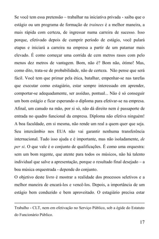 17
Se você tem essa pretensão – trabalhar na iniciativa privada - saiba que o
estágio ou um programa de formação de trainees é a melhor maneira, a
mais rápida com certeza, de ingressar numa carreira de sucesso. Isso
porque, efetivado depois de cumprir período de estágio, você pulará
etapas e iniciará a carreira na empresa a partir de um patamar mais
elevado. É como começar uma corrida de cem metros rasos com pelo
menos dez metros de vantagem. Bom, não é? Bom não, ótimo! Mas,
como dito, trata-se de probabilidade, não de certeza. Não pense que será
fácil. Você tem que primar pela ética, batalhar, empenhar-se nas tarefas
que executar como estagiário, estar sempre interessado em aprender,
comportar-se adequadamente, ser assíduo, pontual... Não é só conseguir
um bom estágio e ficar esperando o diploma para efetivar-se na empresa.
Afinal, um canudo na mão, por si só, não dá direito nem é passaporte de
entrada no quadro funcional da empresa. Diploma não efetiva ninguém!
A boa faculdade, em si mesma, não rende um real a quem quer que seja.
Seu intercâmbio nos EUA não vai garantir nenhuma transferência
internacional. Tudo isso ajuda e é importante, mas não isoladamente, de
per si. O que vale é o conjunto de qualificações. É como uma orquestra:
sem um bom regente, que atente para todos os músicos, não há talento
individual que salve a apresentação, porque o resultado final desejado – a
boa música orquestrada - depende do conjunto.
O objetivo deste livro é mostrar a realidade dos processos seletivos e a
melhor maneira de encará-los e vencê-los. Depois, a importância de um
estágio bem conduzido e bem aproveitado. O estagiário precisa estar
Trabalho - CLT, nem em efetivação no Serviço Público, sob a égide do Estatuto
do Funcionário Público.
 