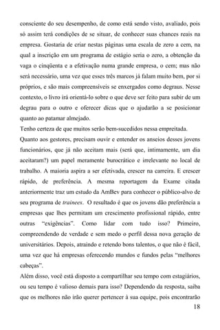 18
consciente do seu desempenho, de como está sendo visto, avaliado, pois
só assim terá condições de se situar, de conhecer suas chances reais na
empresa. Gostaria de criar nestas páginas uma escala de zero a cem, na
qual a inscrição em um programa de estágio seria o zero, a obtenção da
vaga o cinqüenta e a efetivação numa grande empresa, o cem; mas não
será necessário, uma vez que esses três marcos já falam muito bem, por si
próprios, e são mais compreensíveis se enxergados como degraus. Nesse
contexto, o livro irá orientá-lo sobre o que deve ser feito para subir de um
degrau para o outro e oferecer dicas que o ajudarão a se posicionar
quanto ao patamar almejado.
Tenho certeza de que muitos serão bem-sucedidos nessa empreitada.
Quanto aos gestores, precisam ouvir e entender os anseios desses jovens
funcionários, que já não aceitam mais (será que, intimamente, um dia
aceitaram?) um papel meramente burocrático e irrelevante no local de
trabalho. A maioria aspira a ser efetivada, crescer na carreira. E crescer
rápido, de preferência. A mesma reportagem da Exame citada
anteriormente traz um estudo da AmBev para conhecer o público-alvo de
seu programa de trainees. O resultado é que os jovens dão preferência a
empresas que lhes permitam um crescimento profissional rápido, entre
outras “exigências”. Como lidar com tudo isso? Primeiro,
compreendendo de verdade e sem medo o perfil dessa nova geração de
universitários. Depois, atraindo e retendo bons talentos, o que não é fácil,
uma vez que há empresas oferecendo mundos e fundos pelas “melhores
cabeças”.
Além disso, você está disposto a compartilhar seu tempo com estagiários,
ou seu tempo é valioso demais para isso? Dependendo da resposta, saiba
que os melhores não irão querer pertencer à sua equipe, pois encontrarão
 