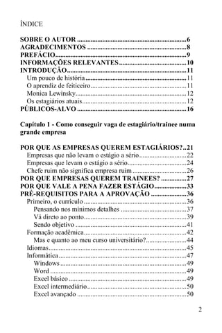 2
ÍNDICE
SOBRE O AUTOR .................................................................6
AGRADECIMENTOS ...........................................................8
PREFÁCIO..............................................................................9
INFORMAÇÕES RELEVANTES........................................10
INTRODUÇÃO.......................................................................11
Um pouco de história............................................................11
O aprendiz de feiticeiro.........................................................11
Monica Lewinsky..................................................................12
Os estagiários atuais..............................................................12
PÚBLICOS-ALVO .................................................................16
Capítulo 1 - Como conseguir vaga de estagiário/trainee numa
grande empresa
POR QUE AS EMPRESAS QUEREM ESTAGIÁRIOS?..21
Empresas que não levam o estágio a sério............................22
Empresas que levam o estágio a sério...................................24
Chefe ruim não significa empresa ruim................................26
POR QUE EMPRESAS QUEREM TRAINEES? ...............27
POR QUE VALE A PENA FAZER ESTÁGIO...................33
PRÉ-REQUISITOS PARA A APROVAÇÃO .....................36
Primeiro, o currículo .............................................................36
Pensando nos mínimos detalhes .......................................37
Vá direto ao ponto.............................................................39
Sendo objetivo ..................................................................41
Formação acadêmica.............................................................42
Mas e quanto ao meu curso universitário?........................44
Idiomas..................................................................................45
Informática............................................................................47
Windows ...........................................................................49
Word .................................................................................49
Excel básico ......................................................................49
Excel intermediário...........................................................50
Excel avançado .................................................................50
 