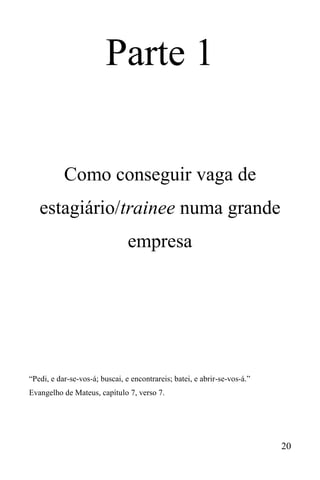 20
Parte 1
Como conseguir vaga de
estagiário/trainee numa grande
empresa
“Pedi, e dar-se-vos-á; buscai, e encontrareis; batei, e abrir-se-vos-á.”
Evangelho de Mateus, capítulo 7, verso 7.
 
