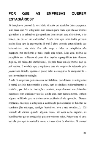 21
POR QUE AS EMPRESAS QUEREM
ESTAGIÁRIOS?
Já imagino o pessoal do escritório tirando um sarrinho dessa pergunta.
Vão dizer que “os estagiários não servem para nada, que são os últimos
que falam e os primeiros que apanham, que servem para tirar xérox, ir ao
banco, ou passar um cafezinho”. Ainda bem que nem todos pensam
assim! Esse tipo de preconceito já era! É claro que não estou falando das
brincadeiras, pois ainda têm vida longa e delas os estagiários não
escapam, por melhores e mais legais que sejam. Mas essa estória de
estagiário ser utilizado só para tirar cópias reprográficas (em desuso,
diga-se, em razão das impressoras), ou para fazer um cafezinho, não dá
prá aceitar. É verdade que o equívoco vem de longe e foi tolerado pelo
jovenzinho tímido, apático e quase nulo: o estagiário de antigamente –
um ser em franca extinção.
Ainda há empresas, jurássicas na mentalidade, que deixam os estagiários
à mercê de seus funcionários e estes, sem os devidos esclarecimentos e
também, por falta de instruções precisas, empenham-se em deixá-los
ocupados com quaisquer tarefas, ainda que, nem remotamente, tenham
alguma utilidade para o treinamento profissional do aprendiz. Nessas
empresas, não raro, o estagiário é contratado para executar as funções de
contínuo (faz entregas, serviços bancários, leva e traz recados...). Dá
vontade de chorar quando alguém conta, até com certo orgulho, as
humilhações que os estagiários passam em suas mãos. Parece que há uma
torcida para que os coitados errem e virem alvo de chacotas. O pessoal
 