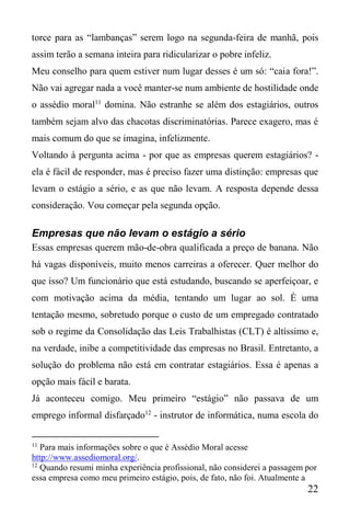 22
torce para as “lambanças” serem logo na segunda-feira de manhã, pois
assim terão a semana inteira para ridicularizar o pobre infeliz.
Meu conselho para quem estiver num lugar desses é um só: “caia fora!”.
Não vai agregar nada a você manter-se num ambiente de hostilidade onde
o assédio moral11
domina. Não estranhe se além dos estagiários, outros
também sejam alvo das chacotas discriminatórias. Parece exagero, mas é
mais comum do que se imagina, infelizmente.
Voltando à pergunta acima - por que as empresas querem estagiários? -
ela é fácil de responder, mas é preciso fazer uma distinção: empresas que
levam o estágio a sério, e as que não levam. A resposta depende dessa
consideração. Vou começar pela segunda opção.
Empresas que não levam o estágio a sério
Essas empresas querem mão-de-obra qualificada a preço de banana. Não
há vagas disponíveis, muito menos carreiras a oferecer. Quer melhor do
que isso? Um funcionário que está estudando, buscando se aperfeiçoar, e
com motivação acima da média, tentando um lugar ao sol. É uma
tentação mesmo, sobretudo porque o custo de um empregado contratado
sob o regime da Consolidação das Leis Trabalhistas (CLT) é altíssimo e,
na verdade, inibe a competitividade das empresas no Brasil. Entretanto, a
solução do problema não está em contratar estagiários. Essa é apenas a
opção mais fácil e barata.
Já aconteceu comigo. Meu primeiro “estágio” não passava de um
emprego informal disfarçado12
- instrutor de informática, numa escola do
11
Para mais informações sobre o que é Assédio Moral acesse
http://www.assediomoral.org/.
12
Quando resumi minha experiência profissional, não considerei a passagem por
essa empresa como meu primeiro estágio, pois, de fato, não foi. Atualmente a
 