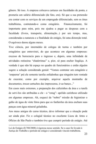 23
gênero. Só isso. A empresa colocava cartazes em faculdades de ponta, e
prometia um salário diferenciado (de fato, era). Só que a sua pretensão
era contar com os serviços de um empregado diferenciado, sem os ônus
trabalhistas, contratando-o como estagiário. Financeiramente, foi
importante para mim, pois me ajudou a pagar as despesas com a
faculdade (livros, transporte, alimentação...) por um tempo, mas,
consideradas a natureza e a finalidade do estágio, foi uma distorção total.
O equívoco durou alguns meses.
Tive ciência, por intermédio de colegas de turma e também por
estagiários que entrevistei, do que acontece em algumas empresas:
excesso de burocracia para o ingresso e, depois, uma infinidade de
atividades rotineiras “chatérrimas” e, pior, só para encher lingüiça. A
verdade é que não há espaço no quadro de funcionários e então alguém
sugere a solução considerada genial: “Vamos contratar um estagiário e
‘empurrar’ prá ele somente tarefas enfadonhas que ninguém tem vontade
de executar, como por exemplo, arquivar aquela montanha de
documentos, trocar cartuchos das impressoras, ir ao banco...”
Em casos mais extremos, a preparação dos cafezinhos da área e a tarefa
de servi-los são atribuídas a ele - o “estag”- apelido carinhoso utilizado
em algumas empresas. Ah, esqueci da “nobre” missão de higienizar o
galão de água de vinte litros para que os fanfarrões da área encham suas
panças com água mineral geladinha.
Aos meus amigos do curso técnico, devo informar que a situação pode
ser ainda pior. Fiz o colegial técnico no excelente Liceu de Artes e
Ofícios de São Paulo e também tive que cumprir período de estágio. Até
Lei do Estágio (ll.788/2008) é rigorosa nesse sentido. Se o caso for levado à
Justiça do Trabalho o período de estágio é considerado vínculo trabalhista.
 