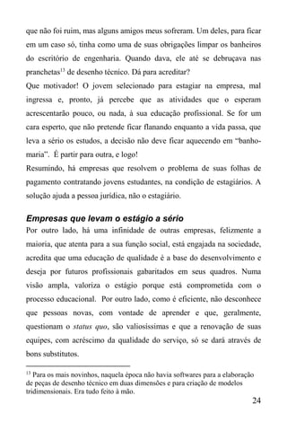 24
que não foi ruim, mas alguns amigos meus sofreram. Um deles, para ficar
em um caso só, tinha como uma de suas obrigações limpar os banheiros
do escritório de engenharia. Quando dava, ele até se debruçava nas
pranchetas13
de desenho técnico. Dá para acreditar?
Que motivador! O jovem selecionado para estagiar na empresa, mal
ingressa e, pronto, já percebe que as atividades que o esperam
acrescentarão pouco, ou nada, à sua educação profissional. Se for um
cara esperto, que não pretende ficar flanando enquanto a vida passa, que
leva a sério os estudos, a decisão não deve ficar aquecendo em “banho-
maria”. É partir para outra, e logo!
Resumindo, há empresas que resolvem o problema de suas folhas de
pagamento contratando jovens estudantes, na condição de estagiários. A
solução ajuda a pessoa jurídica, não o estagiário.
Empresas que levam o estágio a sério
Por outro lado, há uma infinidade de outras empresas, felizmente a
maioria, que atenta para a sua função social, está engajada na sociedade,
acredita que uma educação de qualidade é a base do desenvolvimento e
deseja por futuros profissionais gabaritados em seus quadros. Numa
visão ampla, valoriza o estágio porque está comprometida com o
processo educacional. Por outro lado, como é eficiente, não desconhece
que pessoas novas, com vontade de aprender e que, geralmente,
questionam o status quo, são valiosíssimas e que a renovação de suas
equipes, com acréscimo da qualidade do serviço, só se dará através de
bons substitutos.
13
Para os mais novinhos, naquela época não havia softwares para a elaboração
de peças de desenho técnico em duas dimensões e para criação de modelos
tridimensionais. Era tudo feito à mão.
 