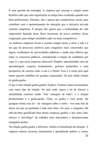 25
É uma questão de estratégia. A empresa que enxerga o estágio como
benéfico sabe que uma organização só atinge bons resultados quando tem
bons profissionais. Portanto, não é apenas por compromisso social, para
contribuir com o aprimoramento da educação que a iniciativa privada
contrata estagiários. É porque não ignora que a continuidade da vida
empresarial depende desse fluxo incessante de novos cérebros, dessa
oxigenação, para atingir resultados cada vez mais competitivos.
As melhores empresas levam o assunto estágio muito a sério, e não é à
toa que há processos seletivos para estagiários mais concorridos que
alguns vestibulares de universidades públicas, e ainda mais difíceis que
todos os concursos públicos, considerando a relação de candidatos por
vaga. E o que essas empresas oferecem? Simples: oportunidades reais de
aprendizagem, respeito, treinamentos, gestores preparados e uma
perspectiva de carreira onde o céu é o limite! Essa é a razão pela qual
tantos querem trabalhar em grandes corporações: há uma nítida relação
de ganha-ganha.
O que é uma relação ganha-ganha? Explico. Estamos muito acostumados
com outro tipo de relação. No país onde vigora a lei de Gérson a
mentalidade continua sendo “tirar vantagem de tudo”, e a relação
predominante é a ganha-perde. Claro, eu ganho e você perde. De
qualquer forma essa lei - da vantagem sobre o outro - vira uma luta de
foices em que sai perdendo o lado mais fraco. No caso, o estagiário. Há
mão-de-obra qualificada bem barata (empresa ganha), e por outro lado,
oferece o “privilégio” do trabalho mais burocrático e desinteressante
(estagiário perde).
Na relação ganha-ganha, é diferente. Ambos se beneficiam da situação. A
empresa oferece recursos, treinamento e aprendizado prático e, assim,
 