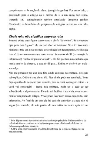 26
complementa a formação do aluno (estagiário ganha). Por outro lado, o
contratado para o estágio dá o melhor de si a um custo baixíssimo,
trazendo seu conhecimento teórico atualizado (empresa ganha).
Conclusão: os benefícios do programa de estágios devem ser em mão-
dupla.
Chefe ruim não significa empresa ruim
Sempre existe uma figura como essa: o chefe “do contra”. Se a empresa
opta pelo Seis Sigma14
, ele diz que não vai funcionar. Se o RH (recursos
humanos) traz um novo modelo de avaliação de desempenho, ele diz que
isso só dá certo em empresas americanas. Se o setor de TI (tecnologia da
informação) resolve implantar o SAP15
, ele diz que tem um cunhado que
manja muito do sistema, e que só dá pau... Enfim, o chefe é um mala-
sem-alça.
Não me pergunte por que esse tipo ainda continua na empresa, pois não
sei explicar. O fato é que ele está lá. Pior ainda, pode ser seu chefe. Bem,
faço questão de destacar esse assunto, pois se você conseguir entrar – e
você vai conseguir! – numa boa empresa, pode ter o azar de ser
subordinado a alguém assim. Ele não vai facilitar a sua vida, nem sequer,
montar um plano de estágio. Você pode ficar num canto esquecido, sem
orientação. Ao final de um ano ele faz cara de conteúdo, diz que não há
vagas (na verdade, ele não gostou do seu estilo ou nunca quis ter um
14
Seis Sigma é uma ferramenta de qualidade cujo princípio fundamental é o de
reduzir de forma contínua a variação nos processos, eliminando defeitos ou
falhas nos produtos e serviços.
15
SAP é uma empresa alemã criadora do Software de Gestão de Negócios de
mesmo nome.
 