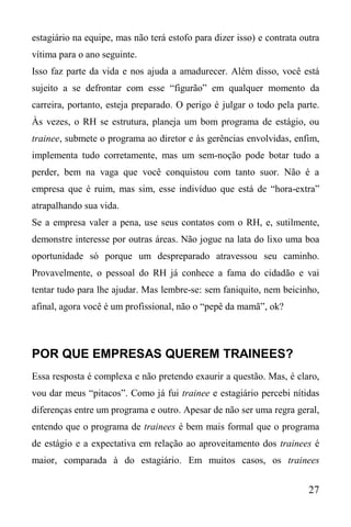 27
estagiário na equipe, mas não terá estofo para dizer isso) e contrata outra
vítima para o ano seguinte.
Isso faz parte da vida e nos ajuda a amadurecer. Além disso, você está
sujeito a se defrontar com esse “figurão” em qualquer momento da
carreira, portanto, esteja preparado. O perigo é julgar o todo pela parte.
Às vezes, o RH se estrutura, planeja um bom programa de estágio, ou
trainee, submete o programa ao diretor e às gerências envolvidas, enfim,
implementa tudo corretamente, mas um sem-noção pode botar tudo a
perder, bem na vaga que você conquistou com tanto suor. Não é a
empresa que é ruim, mas sim, esse indivíduo que está de “hora-extra”
atrapalhando sua vida.
Se a empresa valer a pena, use seus contatos com o RH, e, sutilmente,
demonstre interesse por outras áreas. Não jogue na lata do lixo uma boa
oportunidade só porque um despreparado atravessou seu caminho.
Provavelmente, o pessoal do RH já conhece a fama do cidadão e vai
tentar tudo para lhe ajudar. Mas lembre-se: sem faniquito, nem beicinho,
afinal, agora você é um profissional, não o “pepê da mamã”, ok?
POR QUE EMPRESAS QUEREM TRAINEES?
Essa resposta é complexa e não pretendo exaurir a questão. Mas, é claro,
vou dar meus “pitacos”. Como já fui trainee e estagiário percebi nítidas
diferenças entre um programa e outro. Apesar de não ser uma regra geral,
entendo que o programa de trainees é bem mais formal que o programa
de estágio e a expectativa em relação ao aproveitamento dos trainees é
maior, comparada à do estagiário. Em muitos casos, os trainees
 