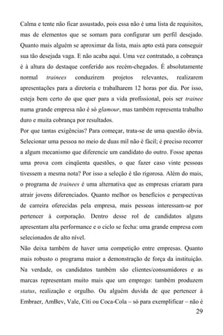 29
Calma e tente não ficar assustado, pois essa não é uma lista de requisitos,
mas de elementos que se somam para configurar um perfil desejado.
Quanto mais alguém se aproximar da lista, mais apto está para conseguir
sua tão desejada vaga. E não acaba aqui. Uma vez contratado, a cobrança
é à altura do destaque conferido aos recém-chegados. É absolutamente
normal trainees conduzirem projetos relevantes, realizarem
apresentações para a diretoria e trabalharem 12 horas por dia. Por isso,
esteja bem certo do que quer para a vida profissional, pois ser trainee
numa grande empresa não é só glamour, mas também representa trabalho
duro e muita cobrança por resultados.
Por que tantas exigências? Para começar, trata-se de uma questão óbvia.
Selecionar uma pessoa no meio de duas mil não é fácil; é preciso recorrer
a algum mecanismo que diferencie um candidato do outro. Fosse apenas
uma prova com cinqüenta questões, o que fazer caso vinte pessoas
tivessem a mesma nota? Por isso a seleção é tão rigorosa. Além do mais,
o programa de trainees é uma alternativa que as empresas criaram para
atrair jovens diferenciados. Quanto melhor os benefícios e perspectivas
de carreira oferecidas pela empresa, mais pessoas interessam-se por
pertencer à corporação. Dentro desse rol de candidatos alguns
apresentam alta performance e o ciclo se fecha: uma grande empresa com
selecionados de alto nível.
Não deixa também de haver uma competição entre empresas. Quanto
mais robusto o programa maior a demonstração de força da instituição.
Na verdade, os candidatos também são clientes/consumidores e as
marcas representam muito mais que um emprego: também produzem
status, realização e orgulho. Ou alguém duvida de que pertencer à
Embraer, AmBev, Vale, Citi ou Coca-Cola – só para exemplificar – não é
 