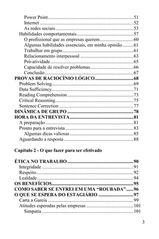 3
Power Point.......................................................................51
Internet..............................................................................52
As redes sociais.................................................................53
Habilidades comportamentais...............................................57
O profissional que as empresas querem............................60
Algumas habilidades essenciais, em minha opinião.........61
Trabalhar em grupo...........................................................61
Relacionamento interpessoal ............................................63
Pró-atividade.....................................................................65
Capacidade de resolver problemas....................................66
Conclusão..........................................................................67
PROVAS DE RACIOCÍNIO LÓGICO................................68
Problem Solving....................................................................69
Data Sufficiency....................................................................71
Reading Comprehension.......................................................73
Critical Reasoning.................................................................75
Sentence Correction..............................................................77
DINÂMICA DE GRUPO .......................................................78
HORA DA ENTREVISTA.....................................................81
A preparação .........................................................................81
Pronto para a entrevista.........................................................83
Algumas dicas valiosas.....................................................85
Aguardando a resposta..........................................................88
Capítulo 2 - O que fazer para ser efetivado
ÉTICA NO TRABALHO.......................................................90
Integridade ............................................................................91
Respeito.................................................................................92
Lealdade................................................................................94
OS BENEFÍCIOS....................................................................95
COMO SABER SE ENTREI EM UMA “ROUBADA”......96
O QUE SE ESPERA DO ESTAGIÁRIO .............................97
Carta a Garcia .......................................................................99
Atitudes esperadas pelas empresas .......................................101
Simpatia ............................................................................101
 