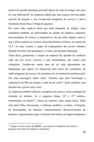 30
motivo de grande satisfação pessoal? Quem na roda de amigos não quer
ter esse diferencial? As empresas sabem que suas marcas têm um poder
incrível de atração, e um excepcional programa de trainees é prova
inconteste dessa força. É briga de gigantes.
Por outro lado, pode-se dizer que num programa de estágio, bons
estagiários poderão ser aproveitados no quadro da empresa, enquanto,
num programa de trainees, a expectativa é de que todos fiquem, tanto é,
que a firma registra os trainees como funcionários efetivos, no regime da
CLT, ou seja, assume o papel de empregadora dos jovens talentos.
Quando um deles não permanece, o clima é de bastante frustração.
Além disso, geralmente, a cúpula da empresa faz questão de conhecer
cada um dos novos trainees, o que normalmente não ocorre com
estagiários. Lembro-me muito bem de ter sido apresentado aos
banqueiros, que depois me chamavam pelo nome nos corredores, do
então programa de trainees de um banco de investimentos multinacional.
Foi uma mensagem muito clara: “estamos aqui para homologar a
expectativa do RH em relação a cada um de vocês”. Senti calafrios, mas
desafiei-me a provar meu valor.
As empresas também utilizam o programa de trainees como estratégia de
retenção de talentos. Já vi pagarem bônus, 14º e 15º salários,
treinamentos no Insper18
, cursos no exterior, entre outros luxos. Nada
mal, hein? Mas, obviamente, a cobrança também é à altura. Avaliações
de desempenho, no máximo, trimestralmente, desenvolvimento de
projetos e apresentações para a diretoria são rotinas em alguns programas
18
Insper é o novo nome do IBMEC, um centro de referência em ensino e
pesquisa nas áreas de negócios e economia.
 