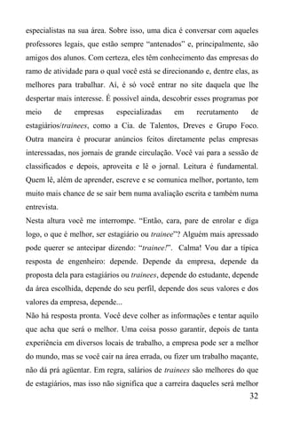 32
especialistas na sua área. Sobre isso, uma dica é conversar com aqueles
professores legais, que estão sempre “antenados” e, principalmente, são
amigos dos alunos. Com certeza, eles têm conhecimento das empresas do
ramo de atividade para o qual você está se direcionando e, dentre elas, as
melhores para trabalhar. Aí, é só você entrar no site daquela que lhe
despertar mais interesse. É possível ainda, descobrir esses programas por
meio de empresas especializadas em recrutamento de
estagiários/trainees, como a Cia. de Talentos, Dreves e Grupo Foco.
Outra maneira é procurar anúncios feitos diretamente pelas empresas
interessadas, nos jornais de grande circulação. Você vai para a sessão de
classificados e depois, aproveita e lê o jornal. Leitura é fundamental.
Quem lê, além de aprender, escreve e se comunica melhor, portanto, tem
muito mais chance de se sair bem numa avaliação escrita e também numa
entrevista.
Nesta altura você me interrompe. “Então, cara, pare de enrolar e diga
logo, o que é melhor, ser estagiário ou trainee”? Alguém mais apressado
pode querer se antecipar dizendo: “trainee!”. Calma! Vou dar a típica
resposta de engenheiro: depende. Depende da empresa, depende da
proposta dela para estagiários ou trainees, depende do estudante, depende
da área escolhida, depende do seu perfil, depende dos seus valores e dos
valores da empresa, depende...
Não há resposta pronta. Você deve colher as informações e tentar aquilo
que acha que será o melhor. Uma coisa posso garantir, depois de tanta
experiência em diversos locais de trabalho, a empresa pode ser a melhor
do mundo, mas se você cair na área errada, ou fizer um trabalho maçante,
não dá prá agüentar. Em regra, salários de trainees são melhores do que
de estagiários, mas isso não significa que a carreira daqueles será melhor
 