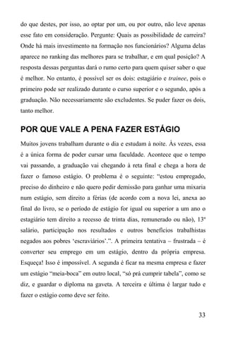 33
do que destes, por isso, ao optar por um, ou por outro, não leve apenas
esse fato em consideração. Pergunte: Quais as possibilidade de carreira?
Onde há mais investimento na formação nos funcionários? Alguma delas
aparece no ranking das melhores para se trabalhar, e em qual posição? A
resposta dessas perguntas dará o rumo certo para quem quiser saber o que
é melhor. No entanto, é possível ser os dois: estagiário e trainee, pois o
primeiro pode ser realizado durante o curso superior e o segundo, após a
graduação. Não necessariamente são excludentes. Se puder fazer os dois,
tanto melhor.
POR QUE VALE A PENA FAZER ESTÁGIO
Muitos jovens trabalham durante o dia e estudam à noite. Às vezes, essa
é a única forma de poder cursar uma faculdade. Acontece que o tempo
vai passando, a graduação vai chegando à reta final e chega a hora de
fazer o famoso estágio. O problema é o seguinte: “estou empregado,
preciso do dinheiro e não quero pedir demissão para ganhar uma mixaria
num estágio, sem direito a férias (de acordo com a nova lei, anexa ao
final do livro, se o período de estágio for igual ou superior a um ano o
estagiário tem direito a recesso de trinta dias, remunerado ou não), 13º
salário, participação nos resultados e outros benefícios trabalhistas
negados aos pobres ‘escraviários’.”. A primeira tentativa – frustrada – é
converter seu emprego em um estágio, dentro da própria empresa.
Esqueça! Isso é impossível. A segunda é ficar na mesma empresa e fazer
um estágio “meia-boca” em outro local, “só prá cumprir tabela”, como se
diz, e guardar o diploma na gaveta. A terceira e última é largar tudo e
fazer o estágio como deve ser feito.
 