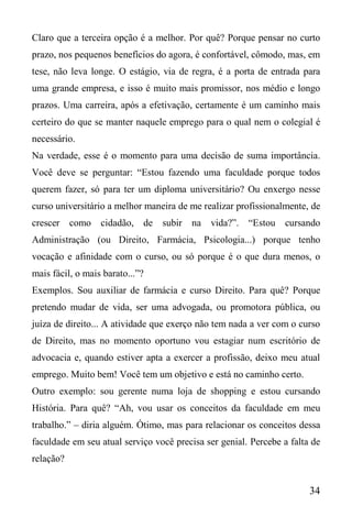 34
Claro que a terceira opção é a melhor. Por quê? Porque pensar no curto
prazo, nos pequenos benefícios do agora, é confortável, cômodo, mas, em
tese, não leva longe. O estágio, via de regra, é a porta de entrada para
uma grande empresa, e isso é muito mais promissor, nos médio e longo
prazos. Uma carreira, após a efetivação, certamente é um caminho mais
certeiro do que se manter naquele emprego para o qual nem o colegial é
necessário.
Na verdade, esse é o momento para uma decisão de suma importância.
Você deve se perguntar: “Estou fazendo uma faculdade porque todos
querem fazer, só para ter um diploma universitário? Ou enxergo nesse
curso universitário a melhor maneira de me realizar profissionalmente, de
crescer como cidadão, de subir na vida?”. “Estou cursando
Administração (ou Direito, Farmácia, Psicologia...) porque tenho
vocação e afinidade com o curso, ou só porque é o que dura menos, o
mais fácil, o mais barato...”?
Exemplos. Sou auxiliar de farmácia e curso Direito. Para quê? Porque
pretendo mudar de vida, ser uma advogada, ou promotora pública, ou
juíza de direito... A atividade que exerço não tem nada a ver com o curso
de Direito, mas no momento oportuno vou estagiar num escritório de
advocacia e, quando estiver apta a exercer a profissão, deixo meu atual
emprego. Muito bem! Você tem um objetivo e está no caminho certo.
Outro exemplo: sou gerente numa loja de shopping e estou cursando
História. Para quê? “Ah, vou usar os conceitos da faculdade em meu
trabalho.” – diria alguém. Ótimo, mas para relacionar os conceitos dessa
faculdade em seu atual serviço você precisa ser genial. Percebe a falta de
relação?
 