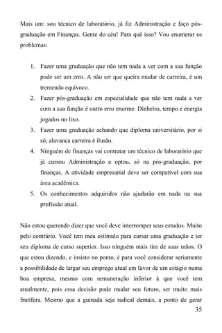 35
Mais um: sou técnico de laboratório, já fiz Administração e faço pós-
graduação em Finanças. Gente do céu! Para quê isso? Vou enumerar os
problemas:
1. Fazer uma graduação que não tem nada a ver com a sua função
pode ser um erro. A não ser que queira mudar de carreira, é um
tremendo equívoco.
2. Fazer pós-graduação em especialidade que não tem nada a ver
com a sua função é outro erro enorme. Dinheiro, tempo e energia
jogados no lixo.
3. Fazer uma graduação achando que diploma universitário, por si
só, alavanca carreira é ilusão.
4. Ninguém de finanças vai contratar um técnico de laboratório que
já cursou Administração e optou, só na pós-graduação, por
finanças. A atividade empresarial deve ser compatível com sua
área acadêmica.
5. Os conhecimentos adquiridos não ajudarão em nada na sua
profissão atual.
Não estou querendo dizer que você deve interromper seus estudos. Muito
pelo contrário. Você tem meu estímulo para cursar uma graduação e ter
seu diploma de curso superior. Isso ninguém mais tira de suas mãos. O
que estou dizendo, e insisto no ponto, é para você considerar seriamente
a possibilidade de largar seu emprego atual em favor de um estágio numa
boa empresa, mesmo com remuneração inferior à que você tem
atualmente, pois essa decisão pode mudar seu futuro, ser muito mais
frutífera. Mesmo que a guinada seja radical demais, a ponto de gerar
 
