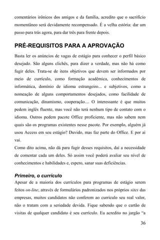 36
comentários irônicos dos amigos e da família, acredito que o sacrifício
momentâneo será devidamente recompensado. É a velha estória: dar um
passo para trás agora, para dar três para frente depois.
PRÉ-REQUISITOS PARA A APROVAÇÃO
Basta ler os anúncios de vagas de estágio para conhecer o perfil básico
desejado. São alguns clichês, para dizer a verdade, mas não há como
fugir deles. Trata-se de itens objetivos que devem ser informados por
meio de currículo, como formação acadêmica, conhecimentos de
informática, domínio de idioma estrangeiro... e subjetivos, como a
nomeação de alguns comportamentos desejados, como facilidade de
comunicação, dinamismo, cooperação.... O interessante é que muitos
pedem inglês fluente, mas você não terá nenhum tipo de contato com o
idioma. Outros pedem pacote Office proficiente, mas não sabem nem
quais são os programas existentes nesse pacote. Por exemplo, alguém já
usou Access em seu estágio? Duvido, mas faz parte do Office. E por aí
vai.
Como dito acima, não dá para fugir desses requisitos, daí a necessidade
de comentar cada um deles. Só assim você poderá avaliar seu nível de
conhecimentos e habilidades e, espero, sanar suas deficiências.
Primeiro, o currículo
Apesar de a maioria dos currículos para programas de estágio serem
feitos on-line, através de formulários padronizados nos próprios sites das
empresas, muitos candidatos não conferem ao currículo seu real valor,
não o tratam com a seriedade devida. Fique sabendo que o cartão de
visitas de qualquer candidato é seu currículo. Eu acredito no jargão “a
 