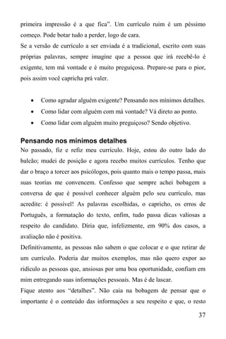 37
primeira impressão é a que fica”. Um currículo ruim é um péssimo
começo. Pode botar tudo a perder, logo de cara.
Se a versão de currículo a ser enviada é a tradicional, escrito com suas
próprias palavras, sempre imagine que a pessoa que irá recebê-lo é
exigente, tem má vontade e é muito preguiçosa. Prepare-se para o pior,
pois assim você capricha prá valer.
 Como agradar alguém exigente? Pensando nos mínimos detalhes.
 Como lidar com alguém com má vontade? Vá direto ao ponto.
 Como lidar com alguém muito preguiçoso? Sendo objetivo.
Pensando nos mínimos detalhes
No passado, fiz e refiz meu currículo. Hoje, estou do outro lado do
balcão; mudei de posição e agora recebo muitos currículos. Tenho que
dar o braço a torcer aos psicólogos, pois quanto mais o tempo passa, mais
suas teorias me convencem. Confesso que sempre achei bobagem a
conversa de que é possível conhecer alguém pelo seu currículo, mas
acredite: é possível! As palavras escolhidas, o capricho, os erros de
Português, a formatação do texto, enfim, tudo passa dicas valiosas a
respeito do candidato. Diria que, infelizmente, em 90% dos casos, a
avaliação não é positiva.
Definitivamente, as pessoas não sabem o que colocar e o que retirar de
um currículo. Poderia dar muitos exemplos, mas não quero expor ao
ridículo as pessoas que, ansiosas por uma boa oportunidade, confiam em
mim entregando suas informações pessoais. Mas é de lascar.
Fique atento aos “detalhes”. Não caia na bobagem de pensar que o
importante é o conteúdo das informações a seu respeito e que, o resto
 