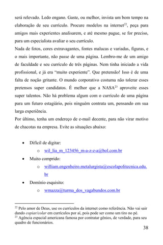 38
será relevado. Ledo engano. Gaste, ou melhor, invista um bom tempo na
elaboração de seu currículo. Procure modelos na internet22
, peça para
amigos mais experientes analisarem, e até mesmo pague, se for preciso,
para um especialista avaliar o seu currículo.
Nada de fotos, cores extravagantes, fontes malucas e variadas, figuras, e
o mais importante, não passe de uma página. Lembro-me de um amigo
de faculdade e seu currículo de três páginas. Nem tinha iniciado a vida
profissional, e já era “muito experiente”. Que pretensão! Isso é de uma
falta de noção gritante. O mundo corporativo costuma não tolerar esses
pretensos super candidatos. É melhor que a NASA23
aproveite esses
super talentos. Não há problema algum com o currículo de uma página
para um futuro estagiário, pois ninguém contrata um, pensando em sua
larga experiência.
Por último, tenha um endereço de e-mail decente, para não virar motivo
de chacotas na empresa. Evite as situações abaixo:
 Difícil de digitar:
o wil_lia_m_123456_m-a-z-z-a@bol.com.br
 Muito comprido:
o william.engenheiro.metalurgista@escolapolitecnica.edu.
br
 Domínio esquisito:
o wmazza@turma_dos_vagabundos.com.br
22
Pelo amor de Deus, use os currículos da internet como referência. Não vai sair
dando copiar/colar em currículos por aí, pois pode ser como um tiro no pé.
23
Agência espacial americana famosa por contratar gênios, de verdade, para seu
quadro de funcionários.
 
