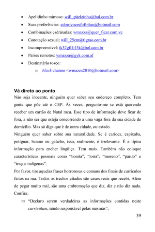 39
 Apelidinho mimoso: will_pitelzinho@bol.com.br
 Suas preferências: adorovocesfofinhas@hotmail.com
 Combinações esdrúxulas: wmazza@quer_ficar.com.vc
 Conotação sexual: will_25cm@tigrao.com.br
 Incompreensível: tk32gftf-45k@bol.com.br
 Países remotos: wmazza@gyk.com.af
 Destinatário tosco:
o black charme <wmazza2010@hotmail.com>
Vá direto ao ponto
Não seja inocente, ninguém quer saber seu endereço completo. Tem
gente que põe até o CEP. Às vezes, pergunto-me se está querendo
receber um cartão de Natal meu. Esse tipo de informação deve ficar de
fora, a não ser que esteja concorrendo a uma vaga fora da sua cidade de
domicílio. Mas só diga que é de outra cidade, ou estado.
Ninguém quer saber sobre sua naturalidade. Se é carioca, capixaba,
potiguar, baiano ou gaúcho, isso, realmente, é irrelevante. É a típica
informação para encher lingüiça. Tem mais. Também não coloque
características pessoais como “bonita”, “loira”, “moreno”, “pardo” e
“traços indígenas”.
Por favor, tire aquelas frases horrorosas e comuns dos finais de currículos
feitos na rua. Todos os trechos citados são casos reais que recebi. Além
de pegar muito mal, são uma embromação que diz, diz e não diz nada.
Confira:
 “Declaro serem verdadeiras as informações contidas neste
curriculum, sendo responsável pelas mesmas”;
 
