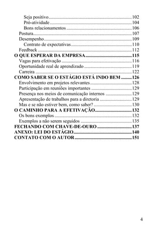 4
Seja positivo......................................................................102
Pró-atividade.....................................................................104
Bons relacionamentos .......................................................106
Postura...................................................................................107
Desempenho..........................................................................109
Contrato de expectativas...................................................110
Feedback ...............................................................................112
O QUE ESPERAR DA EMPRESA.......................................115
Vagas para efetivação ...........................................................116
Oportunidade real de aprendizado ........................................119
Carreira .................................................................................122
COMO SABER SE O ESTÁGIO ESTÁ INDO BEM .........126
Envolvimento em projetos relevantes...................................128
Participação em reuniões importantes ..................................129
Presença nos meios de comunicação internos ......................129
Apresentação de trabalhos para a diretoria ...........................129
Mas e se não estiver bem, como saber? ................................130
O CAMINHO PARA A EFETIVAÇÃO...............................132
Os bons exemplos .................................................................132
Exemplos a não serem seguidos ...........................................135
FECHANDO COM CHAVE-DE-OURO .............................137
ANEXO: LEI DO ESTÁGIO.................................................140
CONTATO COM O AUTOR................................................151
 