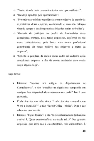 40
 “Venho através deste curriculum tentar uma oportunidade...”;
 “Desde já agradeço pela oportunidade”;
 “Pretendo usar minhas experiências com o objetivo de atender às
expectativas dessa empresa, colaborando e somando esforços
visando sempre a boa imagem das atividades a mim atribuídas”;
 “Gostaria de participar do quadro de funcionários desta
conceituada empresa, pois, tenho disposição, conforme ou não
meus conhecimentos, pois busco crescimento profissional
contribuindo de modo positivo nos objetivos e metas da
empresa”;
 “Solicito a gentileza de incluir meus dados no cadastro desta
conceituada empresa, a fim de serem analisadas caso venha
surgir alguma vaga”.
Seja direto:
 Interesse: “realizar um estágio no departamento de
Controladoria”, e não “trabalhar na digníssima companhia em
qualquer área disponível, de acordo com meu perfil”. Isso é pura
enrolação.
 Conhecimentos em informática: “conhecimentos avançados em
Word e Excel 2007”, e não “Pacote Office - básico”. Diga o que
sabe e em qual versão.
 Idiomas: “Inglês fluente”, e não “Inglês intermediário (estudando
o nível 5, Upper Intermmediate, na escola tal...)”. Nas grandes
empresas, esse item não é classificatório, mas eliminatório. É
 