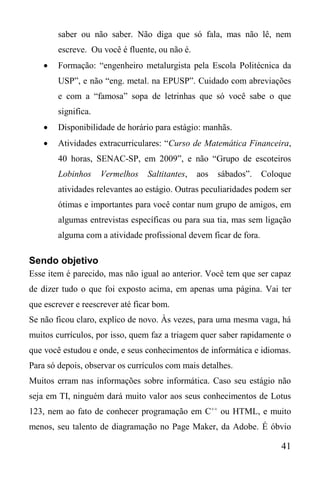 41
saber ou não saber. Não diga que só fala, mas não lê, nem
escreve. Ou você é fluente, ou não é.
 Formação: “engenheiro metalurgista pela Escola Politécnica da
USP”, e não “eng. metal. na EPUSP”. Cuidado com abreviações
e com a “famosa” sopa de letrinhas que só você sabe o que
significa.
 Disponibilidade de horário para estágio: manhãs.
 Atividades extracurriculares: “Curso de Matemática Financeira,
40 horas, SENAC-SP, em 2009”, e não “Grupo de escoteiros
Lobinhos Vermelhos Saltitantes, aos sábados”. Coloque
atividades relevantes ao estágio. Outras peculiaridades podem ser
ótimas e importantes para você contar num grupo de amigos, em
algumas entrevistas específicas ou para sua tia, mas sem ligação
alguma com a atividade profissional devem ficar de fora.
Sendo objetivo
Esse item é parecido, mas não igual ao anterior. Você tem que ser capaz
de dizer tudo o que foi exposto acima, em apenas uma página. Vai ter
que escrever e reescrever até ficar bom.
Se não ficou claro, explico de novo. Às vezes, para uma mesma vaga, há
muitos currículos, por isso, quem faz a triagem quer saber rapidamente o
que você estudou e onde, e seus conhecimentos de informática e idiomas.
Para só depois, observar os currículos com mais detalhes.
Muitos erram nas informações sobre informática. Caso seu estágio não
seja em TI, ninguém dará muito valor aos seus conhecimentos de Lotus
123, nem ao fato de conhecer programação em C++
ou HTML, e muito
menos, seu talento de diagramação no Page Maker, da Adobe. É óbvio
 