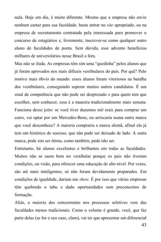 43
nula. Hoje em dia, é muito diferente. Mesmo que a empresa não envie
nenhum cartaz para sua faculdade, basta entrar no site apropriado, ou na
empresa de recrutamento contratada pela interessada para promover o
concurso de estagiários e, livremente, inscrever-se como qualquer outro
aluno de faculdades de ponta. Sem dúvida, esse advento beneficiou
milhares de universitários nesse Brasil a fora.
Mas não se iluda. As empresas têm sim uma “quedinha” pelos alunos que
já foram aprovados nos mais difíceis vestibulares do país. Por quê? Pelo
motivo mais óbvio do mundo: esses alunos foram vitoriosos na batalha
dos vestibulares, conseguindo superar muitos outros candidatos. É um
sinal de competência que não pode ser desprezado e para quem tem que
escolher, sem conhecer, essa é a maneira tradicionalmente mais sensata.
Funciona desse jeito: se você tiver duzentos mil reais para comprar um
carro, vai optar por um Mercedes-Benz, ou arriscaria numa outra marca
que você desconhece? A maioria compraria a marca alemã, afinal ela já
tem um histórico de sucesso, que não pode ser deixado de lado. A outra
marca, pode sim ser ótima, como também, pode não ser.
Entretanto, há alunos excelentes e brilhantes em todas as faculdades.
Muitos não se saem bem no vestibular porque os pais não tiveram
condições, ou visão, para oferecer uma educação de alto nível. Por vezes,
são até mais inteligentes; só não foram devidamente preparados. Em
condições de igualdade, dariam um show. É por isso que várias empresas
têm quebrado o tabu e dado oportunidades sem preconceitos de
formação.
Aliás, a maioria dos concorrentes nos processos seletivos vem das
faculdades menos tradicionais. Como o volume é grande, você, que faz
parte delas (se for o seu caso, claro), vai ter que apresentar um diferencial
 
