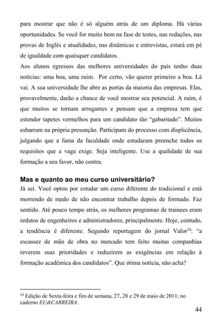 44
para mostrar que não é só alguém atrás de um diploma. Há várias
oportunidades. Se você for muito bem na fase de testes, nas redações, nas
provas de Inglês e atualidades, nas dinâmicas e entrevistas, estará em pé
de igualdade com quaisquer candidatos.
Aos alunos egressos das melhores universidades do país tenho duas
notícias: uma boa, uma ruim. Por certo, vão querer primeiro a boa. Lá
vai. A sua universidade lhe abre as portas da maioria das empresas. Elas,
provavelmente, darão a chance de você mostrar seu potencial. A ruim, é
que muitos se tornam arrogantes e pensam que a empresa tem que
estender tapetes vermelhos para um candidato tão “gabaritado”. Muitos
esbarram na própria presunção. Participam do processo com displicência,
julgando que a fama da faculdade onde estudaram preenche todos os
requisitos que a vaga exige. Seja inteligente. Use a qualidade de sua
formação a seu favor, não contra.
Mas e quanto ao meu curso universitário?
Já sei. Você optou por estudar um curso diferente do tradicional e está
morrendo de medo de não encontrar trabalho depois de formado. Faz
sentido. Até pouco tempo atrás, os melhores programas de trainees eram
redutos de engenheiros e administradores, principalmente. Hoje, contudo,
a tendência é diferente. Segundo reportagem do jornal Valor24
: “a
escassez de mão de obra no mercado tem feito muitas companhias
reverem suas prioridades e reduzirem as exigências em relação à
formação acadêmica dos candidatos”. Que ótima notícia, não acha?
24
Edição de Sexta-feira e fim de semana, 27, 28 e 29 de maio de 2011; no
caderno EU&CARREIRA.
 