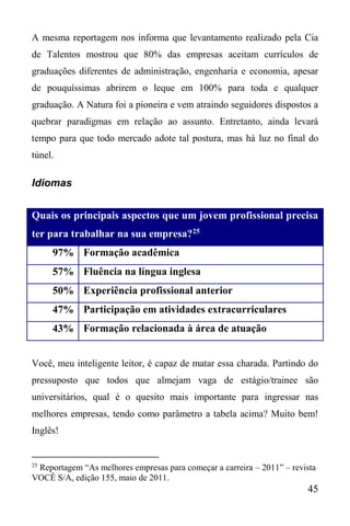 45
A mesma reportagem nos informa que levantamento realizado pela Cia
de Talentos mostrou que 80% das empresas aceitam currículos de
graduações diferentes de administração, engenharia e economia, apesar
de pouquíssimas abrirem o leque em 100% para toda e qualquer
graduação. A Natura foi a pioneira e vem atraindo seguidores dispostos a
quebrar paradigmas em relação ao assunto. Entretanto, ainda levará
tempo para que todo mercado adote tal postura, mas há luz no final do
túnel.
Idiomas
Quais os principais aspectos que um jovem profissional precisa
ter para trabalhar na sua empresa?25
97% Formação acadêmica
57% Fluência na língua inglesa
50% Experiência profissional anterior
47% Participação em atividades extracurriculares
43% Formação relacionada à área de atuação
Você, meu inteligente leitor, é capaz de matar essa charada. Partindo do
pressuposto que todos que almejam vaga de estágio/trainee são
universitários, qual é o quesito mais importante para ingressar nas
melhores empresas, tendo como parâmetro a tabela acima? Muito bem!
Inglês!
25
Reportagem “As melhores empresas para começar a carreira – 2011” – revista
VOCÊ S/A, edição 155, maio de 2011.
 