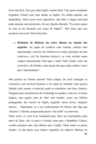 46
Essa está fácil. Tem que saber Inglês e ponto final. Vejo gente estudando
Espanhol, Chinês sem estar afiado no Inglês. Na minha opinião, um
desperdício. Salvo casos bem específicos, não falar a língua universal
pode arruinar suas pretensões. Já ouvi alguém dizendo: “Eu estava quase
lá, mas aí me barraram por causa do Inglês!”. Não deixe que isso
aconteça com você. Seria uma pena.
 Definição de fluência em outro idioma no mundo dos
negócios: ser capaz de conduzir uma reunião, realizar uma
apresentação, escrever um relatório ou e-mail, participar de uma
conference call, ler literatura técnica e se virar sozinho numa
viagem internacional. Está apto a tudo? Não? Então visite seu
currículo e, de fininho, como quem não quer nada, mude o status
para “intermediário”.
Mas precisa ser fluente mesmo? Nem sempre. Se você conseguir se
comunicar com razoável destreza e for capaz de entender outra pessoa
falando, pelo menos o essencial, pode se considerar com boas chances.
Ninguém quer um professor de Cambridge no quadro, a não ser a Cultura
Inglesa, mas aquele jeito de falar sem sentido, como nas hilárias
propagandas das escolas de Inglês, pagando vários micos, ninguém
merece... Importante: se o seu conhecimento for básico, não diga que
“domina” o idioma, porque pode passar “um carão” na entrevista.
Outra coisa: se você tiver condiçõe$ para fazer um intercâmbio, pelo
amor de Deus, não vá para a Ucrânia, nem para a República Tcheca;
escolha qualquer país cujo idioma seja o Inglês. Nada contra os países
citados, só não perca essa chance magnífica de adquirir fluência no
 