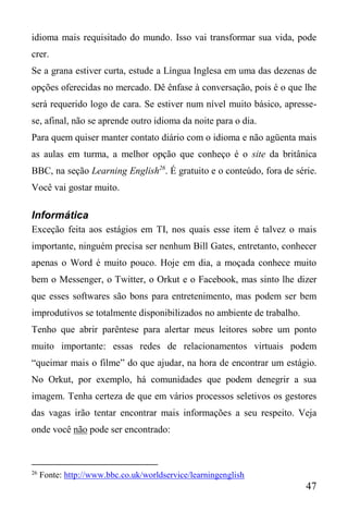 47
idioma mais requisitado do mundo. Isso vai transformar sua vida, pode
crer.
Se a grana estiver curta, estude a Língua Inglesa em uma das dezenas de
opções oferecidas no mercado. Dê ênfase à conversação, pois é o que lhe
será requerido logo de cara. Se estiver num nível muito básico, apresse-
se, afinal, não se aprende outro idioma da noite para o dia.
Para quem quiser manter contato diário com o idioma e não agüenta mais
as aulas em turma, a melhor opção que conheço é o site da britânica
BBC, na seção Learning English26
. É gratuito e o conteúdo, fora de série.
Você vai gostar muito.
Informática
Exceção feita aos estágios em TI, nos quais esse item é talvez o mais
importante, ninguém precisa ser nenhum Bill Gates, entretanto, conhecer
apenas o Word é muito pouco. Hoje em dia, a moçada conhece muito
bem o Messenger, o Twitter, o Orkut e o Facebook, mas sinto lhe dizer
que esses softwares são bons para entretenimento, mas podem ser bem
improdutivos se totalmente disponibilizados no ambiente de trabalho.
Tenho que abrir parêntese para alertar meus leitores sobre um ponto
muito importante: essas redes de relacionamentos virtuais podem
“queimar mais o filme” do que ajudar, na hora de encontrar um estágio.
No Orkut, por exemplo, há comunidades que podem denegrir a sua
imagem. Tenha certeza de que em vários processos seletivos os gestores
das vagas irão tentar encontrar mais informações a seu respeito. Veja
onde você não pode ser encontrado:
26
Fonte: http://www.bbc.co.uk/worldservice/learningenglish
 