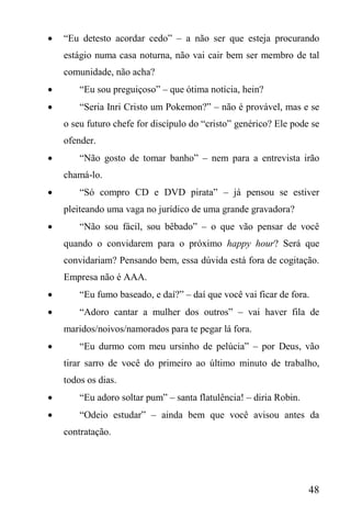 48
 “Eu detesto acordar cedo” – a não ser que esteja procurando
estágio numa casa noturna, não vai cair bem ser membro de tal
comunidade, não acha?
 “Eu sou preguiçoso” – que ótima notícia, hein?
 “Seria Inri Cristo um Pokemon?” – não é provável, mas e se
o seu futuro chefe for discípulo do “cristo” genérico? Ele pode se
ofender.
 “Não gosto de tomar banho” – nem para a entrevista irão
chamá-lo.
 “Só compro CD e DVD pirata” – já pensou se estiver
pleiteando uma vaga no jurídico de uma grande gravadora?
 “Não sou fácil, sou bêbado” – o que vão pensar de você
quando o convidarem para o próximo happy hour? Será que
convidariam? Pensando bem, essa dúvida está fora de cogitação.
Empresa não é AAA.
 “Eu fumo baseado, e daí?” – daí que você vai ficar de fora.
 “Adoro cantar a mulher dos outros” – vai haver fila de
maridos/noivos/namorados para te pegar lá fora.
 “Eu durmo com meu ursinho de pelúcia” – por Deus, vão
tirar sarro de você do primeiro ao último minuto de trabalho,
todos os dias.
 “Eu adoro soltar pum” – santa flatulência! – diria Robin.
 “Odeio estudar” – ainda bem que você avisou antes da
contratação.
 