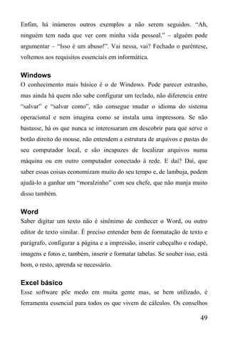 49
Enfim, há inúmeros outros exemplos a não serem seguidos. “Ah,
ninguém tem nada que ver com minha vida pessoal.” – alguém pode
argumentar – “Isso é um abuso!”. Vai nessa, vai? Fechado o parêntese,
voltemos aos requisitos essenciais em informática.
Windows
O conhecimento mais básico é o de Windows. Pode parecer estranho,
mas ainda há quem não sabe configurar um teclado, não diferencia entre
“salvar” e “salvar como”, não consegue mudar o idioma do sistema
operacional e nem imagina como se instala uma impressora. Se não
bastasse, há os que nunca se interessaram em descobrir para que serve o
botão direito do mouse, não entendem a estrutura de arquivos e pastas do
seu computador local, e são incapazes de localizar arquivos numa
máquina ou em outro computador conectado à rede. E daí? Daí, que
saber essas coisas economizam muito do seu tempo e, de lambuja, podem
ajudá-lo a ganhar um “moralzinho” com seu chefe, que não manja muito
disso também.
Word
Saber digitar um texto não é sinônimo de conhecer o Word, ou outro
editor de texto similar. É preciso entender bem de formatação de texto e
parágrafo, configurar a página e a impressão, inserir cabeçalho e rodapé,
imagens e fotos e, também, inserir e formatar tabelas. Se souber isso, está
bom, o resto, aprenda se necessário.
Excel básico
Esse software põe medo em muita gente mas, se bem utilizado, é
ferramenta essencial para todos os que vivem de cálculos. Os conselhos
 