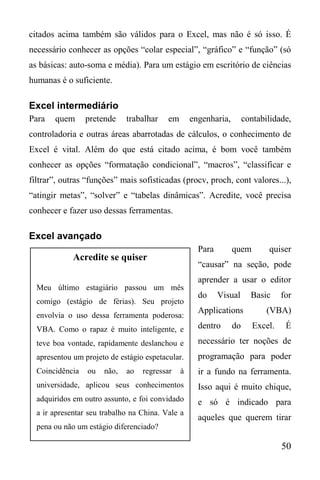 50
Acredite se quiser
Meu último estagiário passou um mês
comigo (estágio de férias). Seu projeto
envolvia o uso dessa ferramenta poderosa:
VBA. Como o rapaz é muito inteligente, e
teve boa vontade, rapidamente deslanchou e
apresentou um projeto de estágio espetacular.
Coincidência ou não, ao regressar à
universidade, aplicou seus conhecimentos
adquiridos em outro assunto, e foi convidado
a ir apresentar seu trabalho na China. Vale a
pena ou não um estágio diferenciado?
citados acima também são válidos para o Excel, mas não é só isso. É
necessário conhecer as opções “colar especial”, “gráfico” e “função” (só
as básicas: auto-soma e média). Para um estágio em escritório de ciências
humanas é o suficiente.
Excel intermediário
Para quem pretende trabalhar em engenharia, contabilidade,
controladoria e outras áreas abarrotadas de cálculos, o conhecimento de
Excel é vital. Além do que está citado acima, é bom você também
conhecer as opções “formatação condicional”, “macros”, “classificar e
filtrar”, outras “funções” mais sofisticadas (procv, proch, cont valores...),
“atingir metas”, “solver” e “tabelas dinâmicas”. Acredite, você precisa
conhecer e fazer uso dessas ferramentas.
Excel avançado
Para quem quiser
“causar” na seção, pode
aprender a usar o editor
do Visual Basic for
Applications (VBA)
dentro do Excel. É
necessário ter noções de
programação para poder
ir a fundo na ferramenta.
Isso aqui é muito chique,
e só é indicado para
aqueles que querem tirar
 