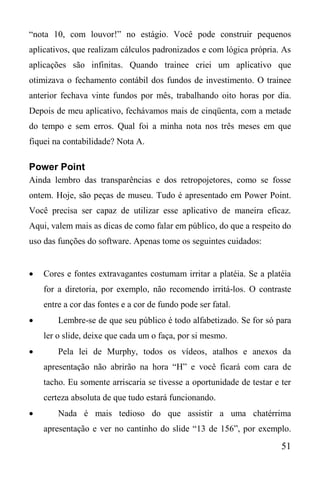 51
“nota 10, com louvor!” no estágio. Você pode construir pequenos
aplicativos, que realizam cálculos padronizados e com lógica própria. As
aplicações são infinitas. Quando trainee criei um aplicativo que
otimizava o fechamento contábil dos fundos de investimento. O trainee
anterior fechava vinte fundos por mês, trabalhando oito horas por dia.
Depois de meu aplicativo, fechávamos mais de cinqüenta, com a metade
do tempo e sem erros. Qual foi a minha nota nos três meses em que
fiquei na contabilidade? Nota A.
Power Point
Ainda lembro das transparências e dos retropojetores, como se fosse
ontem. Hoje, são peças de museu. Tudo é apresentado em Power Point.
Você precisa ser capaz de utilizar esse aplicativo de maneira eficaz.
Aqui, valem mais as dicas de como falar em público, do que a respeito do
uso das funções do software. Apenas tome os seguintes cuidados:
 Cores e fontes extravagantes costumam irritar a platéia. Se a platéia
for a diretoria, por exemplo, não recomendo irritá-los. O contraste
entre a cor das fontes e a cor de fundo pode ser fatal.
 Lembre-se de que seu público é todo alfabetizado. Se for só para
ler o slide, deixe que cada um o faça, por si mesmo.
 Pela lei de Murphy, todos os vídeos, atalhos e anexos da
apresentação não abrirão na hora “H” e você ficará com cara de
tacho. Eu somente arriscaria se tivesse a oportunidade de testar e ter
certeza absoluta de que tudo estará funcionando.
 Nada é mais tedioso do que assistir a uma chatérrima
apresentação e ver no cantinho do slide “13 de 156”, por exemplo.
 
