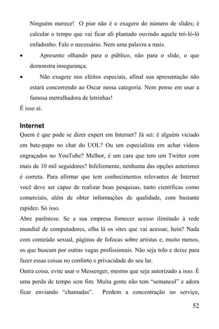 52
Ninguém merece! O pior não é o exagero do número de slides; é
calcular o tempo que vai ficar ali plantado ouvindo aquele tró-ló-ló
enfadonho. Fale o necessário. Nem uma palavra a mais.
 Apresente olhando para o público, não para o slide, o que
demonstra insegurança.
 Não exagere nos efeitos especiais, afinal sua apresentação não
estará concorrendo ao Oscar nessa categoria. Nem pense em usar a
famosa metralhadora de letrinhas!
É isso aí.
Internet
Quem é que pode se dizer expert em Internet? Já sei: é alguém viciado
em bate-papo no chat do UOL? Ou um especialista em achar vídeos
engraçados no YouTube? Melhor, é um cara que tem um Twitter com
mais de 10 mil seguidores? Infelizmente, nenhuma das opções anteriores
é correta. Para afirmar que tem conhecimentos relevantes de Internet
você deve ser capaz de realizar boas pesquisas, tanto científicas como
comerciais, além de obter informações de qualidade, com bastante
rapidez. Só isso.
Abre parêntese. Se a sua empresa fornecer acesso ilimitado à rede
mundial de computadores, olha lá os sites que vai acessar, hein? Nada
com conteúdo sexual, páginas de fofocas sobre artistas e, muito menos,
os que buscam por outras vagas profissionais. Não seja tolo e deixe para
fazer essas coisas no conforto e privacidade do seu lar.
Outra coisa, evite usar o Messenger, mesmo que seja autorizado a isso. É
uma perda de tempo sem fim. Muita gente não tem “semancol” e adora
ficar enviando “chamadas”. Perdem a concentração no serviço,
 