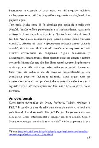 53
interrompem a execução de uma tarefa. Na minha equipe, incluindo
minha pessoa, o uso está fora de questão; e digo mais, a restrição não traz
prejuízo algum.
Tem mais. Muita gente já foi demitida por causa de e-mails com
conteúdo impróprio. Nem pense em dar uma mancada dessas, repassando
as fotos da última capa da revista Sexy. Quanto às correntes de e-mail
(do tipo “envie essa mensagem para quinze pessoas, senão vai virar
vampiro”), deixe de ser “mala” e apague essas bobagens da sua “caixa de
entrada”, de imediato. Muito cuidado também com arquivos contendo
assuntos confidenciais da companhia. Alguns desavisados (e
desocupados), inocentemente, ficam fuçando onde não devem e acabam
acessando informações que não lhes dizem respeito, e pior, imprimem ou
enviam para e-mails particulares informações de uso restrito à empresa.
Caso você não saiba, o uso de todas as funcionalidades de seu
computador pode ser facilmente rastreado. Cada clique pode ser
monitorado e, uma vez recuperados, todos os seus atos virão à tona num
segundo. Depois, até você explicar que Jesus não é Genésio, já era. Fecha
parêntese.
As redes sociais
Quem nunca ouviu falar em Orkut, Facebook, Twitter, Myspace, e
Flickr? Esses são os sites de relacionamentos do momento e você não
pode ficar de fora dessa moda. Por quê? Porque eles podem ajudar (ou
não, como vimos anteriormente) a arrumar um bom estágio. Como?
Segundo reportagem no site da revista Veja27
, várias empresas utilizam
27
Fonte: http://veja.abril.com.br/noticia/ciencia-tecnologia/redes-sociais-saiba-
como-usar-profissionalmente-527564.shtml
 