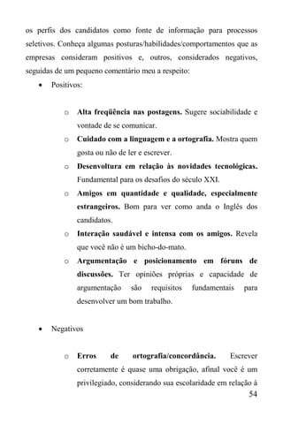 54
os perfis dos candidatos como fonte de informação para processos
seletivos. Conheça algumas posturas/habilidades/comportamentos que as
empresas consideram positivos e, outros, considerados negativos,
seguidas de um pequeno comentário meu a respeito:
 Positivos:
o Alta freqüência nas postagens. Sugere sociabilidade e
vontade de se comunicar.
o Cuidado com a linguagem e a ortografia. Mostra quem
gosta ou não de ler e escrever.
o Desenvoltura em relação às novidades tecnológicas.
Fundamental para os desafios do século XXI.
o Amigos em quantidade e qualidade, especialmente
estrangeiros. Bom para ver como anda o Inglês dos
candidatos.
o Interação saudável e intensa com os amigos. Revela
que você não é um bicho-do-mato.
o Argumentação e posicionamento em fóruns de
discussões. Ter opiniões próprias e capacidade de
argumentação são requisitos fundamentais para
desenvolver um bom trabalho.
 Negativos
o Erros de ortografia/concordância. Escrever
corretamente é quase uma obrigação, afinal você é um
privilegiado, considerando sua escolaridade em relação à
 
