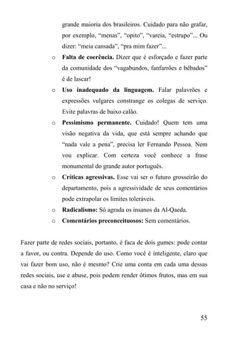 55
grande maioria dos brasileiros. Cuidado para não grafar,
por exemplo, “menas”, “opito”, “vareia, “estrupo”... Ou
dizer: “meia cansada”, “pra mim fazer”...
o Falta de coerência. Dizer que é esforçado e fazer parte
da comunidade dos “vagabundos, fanfarrões e bêbados”
é de lascar!
o Uso inadequado da linguagem. Falar palavrões e
expressões vulgares constrange os colegas de serviço.
Evite palavras de baixo calão.
o Pessimismo permanente. Cuidado! Quem tem uma
visão negativa da vida, que está sempre achando que
“nada vale a pena”, precisa ler Fernando Pessoa. Nem
vou explicar. Com certeza você conhece a frase
monumental do grande autor português.
o Críticas agressivas. Esse vai ser o futuro grosseirão do
departamento, pois a agressividade de seus comentários
pode extrapolar os limites toleráveis.
o Radicalismo: Só agrada os insanos da Al-Qaeda.
o Comentários preconceituosos: Sem comentários.
Fazer parte de redes sociais, portanto, é faca de dois gumes: pode contar
a favor, ou contra. Depende do uso. Como você é inteligente, claro que
vai fazer bom uso, não é mesmo? Crie uma conta em cada uma dessas
redes sociais, use e abuse, pois podem render ótimos frutos, mas em sua
casa e não no serviço!
 