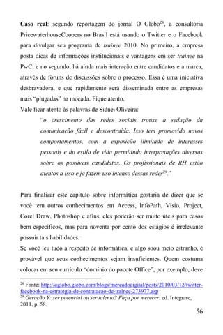 56
Caso real: segundo reportagem do jornal O Globo28
, a consultoria
PricewaterhouseCoopers no Brasil está usando o Twitter e o Facebook
para divulgar seu programa de trainee 2010. No primeiro, a empresa
posta dicas de informações institucionais e vantagens em ser trainee na
PwC, e no segundo, há ainda mais interação entre candidatos e a marca,
através de fóruns de discussões sobre o processo. Essa é uma iniciativa
desbravadora, e que rapidamente será disseminada entre as empresas
mais “plugadas” na moçada. Fique atento.
Vale ficar atento às palavras de Sidnei Oliveira:
“o crescimento das redes sociais trouxe a sedução da
comunicação fácil e descontraída. Isso tem promovido novos
comportamentos, com a exposição ilimitada de interesses
pessoais e do estilo de vida permitindo interpretações diversas
sobre os possíveis candidatos. Os profissionais de RH estão
atentos a isso e já fazem uso intenso dessas redes29
.”
Para finalizar este capítulo sobre informática gostaria de dizer que se
você tem outros conhecimentos em Access, InfoPath, Visio, Project,
Corel Draw, Photoshop e afins, eles poderão ser muito úteis para casos
bem específicos, mas para noventa por cento dos estágios é irrelevante
possuir tais habilidades.
Se você leu tudo a respeito de informática, e algo soou meio estranho, é
provável que seus conhecimentos sejam insuficientes. Quem costuma
colocar em seu currículo “domínio do pacote Office”, por exemplo, deve
28
Fonte: http://oglobo.globo.com/blogs/mercadodigital/posts/2010/03/12/twitter-
facebook-na-estrategia-de-contratacao-de-trainee-273977.asp
29
Geração Y: ser potencial ou ser talento? Faça por merecer, ed. Integrare,
2011, p. 58.
 