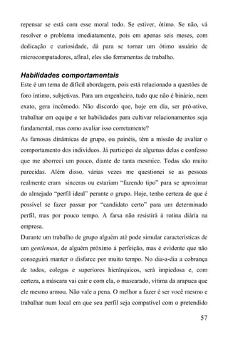 57
repensar se está com esse moral todo. Se estiver, ótimo. Se não, vá
resolver o problema imediatamente, pois em apenas seis meses, com
dedicação e curiosidade, dá para se tornar um ótimo usuário de
microcomputadores, afinal, eles são ferramentas de trabalho.
Habilidades comportamentais
Este é um tema de difícil abordagem, pois está relacionado a questões de
foro íntimo, subjetivas. Para um engenheiro, tudo que não é binário, nem
exato, gera incômodo. Não discordo que, hoje em dia, ser pró-ativo,
trabalhar em equipe e ter habilidades para cultivar relacionamentos seja
fundamental, mas como avaliar isso corretamente?
As famosas dinâmicas de grupo, ou painéis, têm a missão de avaliar o
comportamento dos indivíduos. Já participei de algumas delas e confesso
que me aborreci um pouco, diante de tanta mesmice. Todas são muito
parecidas. Além disso, várias vezes me questionei se as pessoas
realmente eram sinceras ou estariam “fazendo tipo” para se aproximar
do almejado “perfil ideal” perante o grupo. Hoje, tenho certeza de que é
possível se fazer passar por “candidato certo” para um determinado
perfil, mas por pouco tempo. A farsa não resistirá à rotina diária na
empresa.
Durante um trabalho de grupo alguém até pode simular características de
um gentleman, de alguém próximo à perfeição, mas é evidente que não
conseguirá manter o disfarce por muito tempo. No dia-a-dia a cobrança
de todos, colegas e superiores hierárquicos, será impiedosa e, com
certeza, a máscara vai cair e com ela, o mascarado, vítima da arapuca que
ele mesmo armou. Não vale a pena. O melhor a fazer é ser você mesmo e
trabalhar num local em que seu perfil seja compatível com o pretendido
 